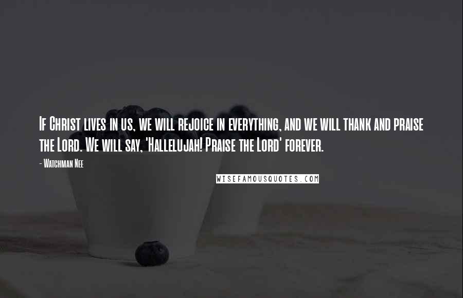 Watchman Nee Quotes: If Christ lives in us, we will rejoice in everything, and we will thank and praise the Lord. We will say, 'Hallelujah! Praise the Lord' forever.