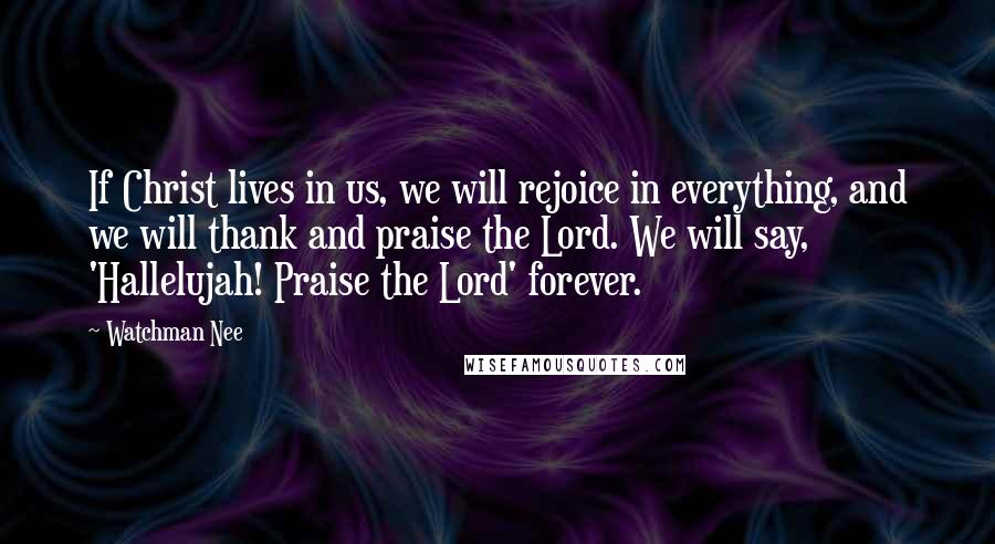 Watchman Nee Quotes: If Christ lives in us, we will rejoice in everything, and we will thank and praise the Lord. We will say, 'Hallelujah! Praise the Lord' forever.