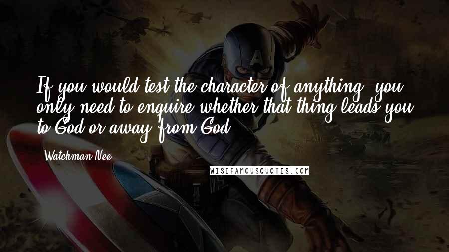 Watchman Nee Quotes: If you would test the character of anything, you only need to enquire whether that thing leads you to God or away from God.