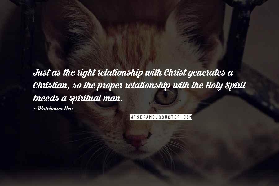 Watchman Nee Quotes: Just as the right relationship with Christ generates a Christian, so the proper relationship with the Holy Spirit breeds a spiritual man.