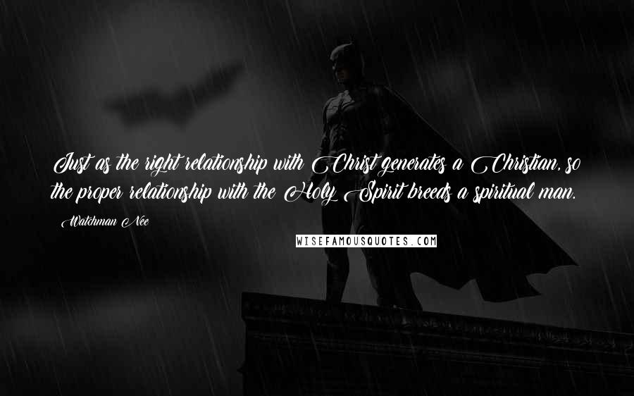 Watchman Nee Quotes: Just as the right relationship with Christ generates a Christian, so the proper relationship with the Holy Spirit breeds a spiritual man.