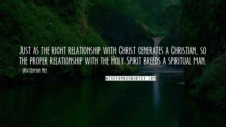 Watchman Nee Quotes: Just as the right relationship with Christ generates a Christian, so the proper relationship with the Holy Spirit breeds a spiritual man.