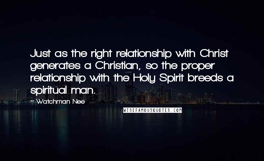 Watchman Nee Quotes: Just as the right relationship with Christ generates a Christian, so the proper relationship with the Holy Spirit breeds a spiritual man.