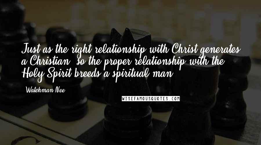 Watchman Nee Quotes: Just as the right relationship with Christ generates a Christian, so the proper relationship with the Holy Spirit breeds a spiritual man.