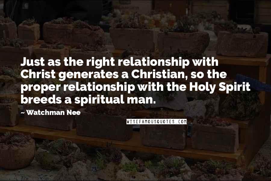 Watchman Nee Quotes: Just as the right relationship with Christ generates a Christian, so the proper relationship with the Holy Spirit breeds a spiritual man.