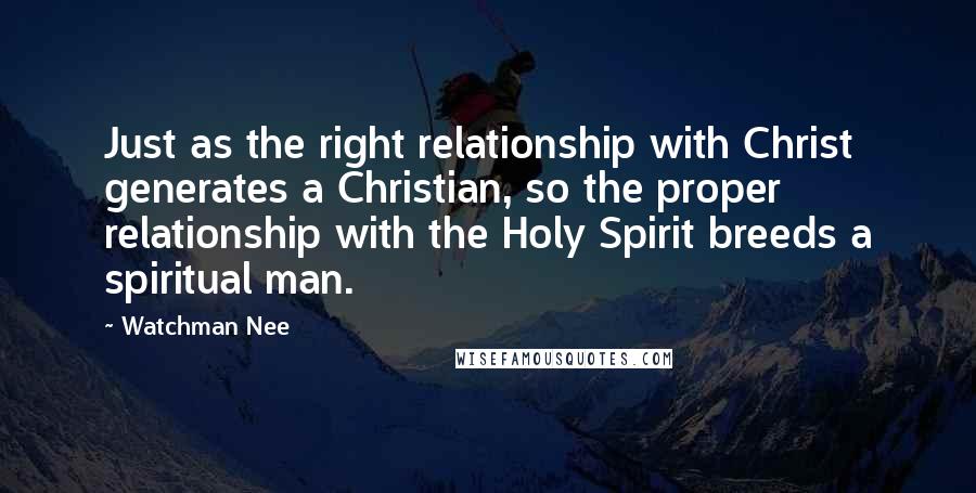 Watchman Nee Quotes: Just as the right relationship with Christ generates a Christian, so the proper relationship with the Holy Spirit breeds a spiritual man.