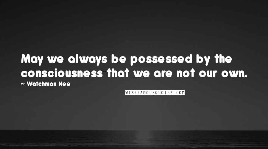 Watchman Nee Quotes: May we always be possessed by the consciousness that we are not our own.