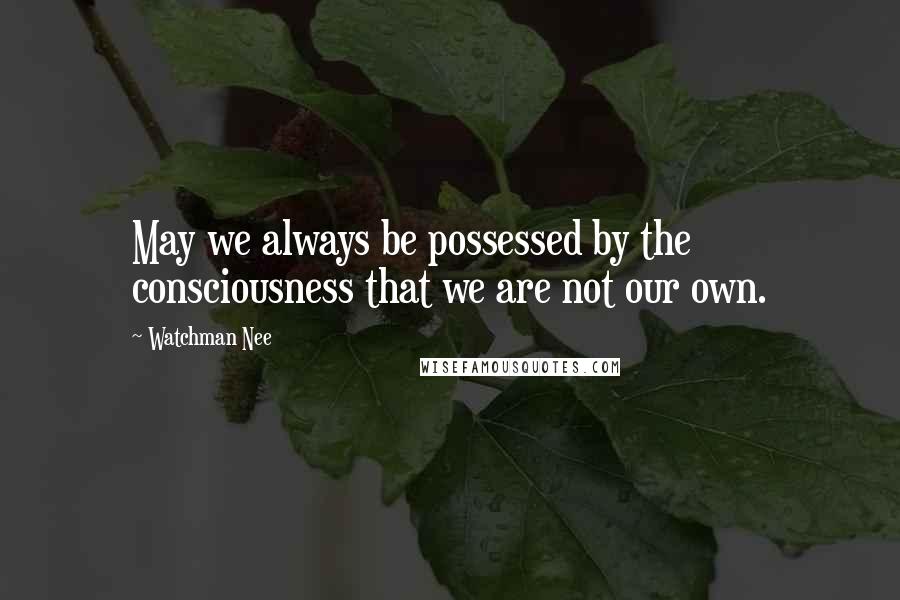 Watchman Nee Quotes: May we always be possessed by the consciousness that we are not our own.