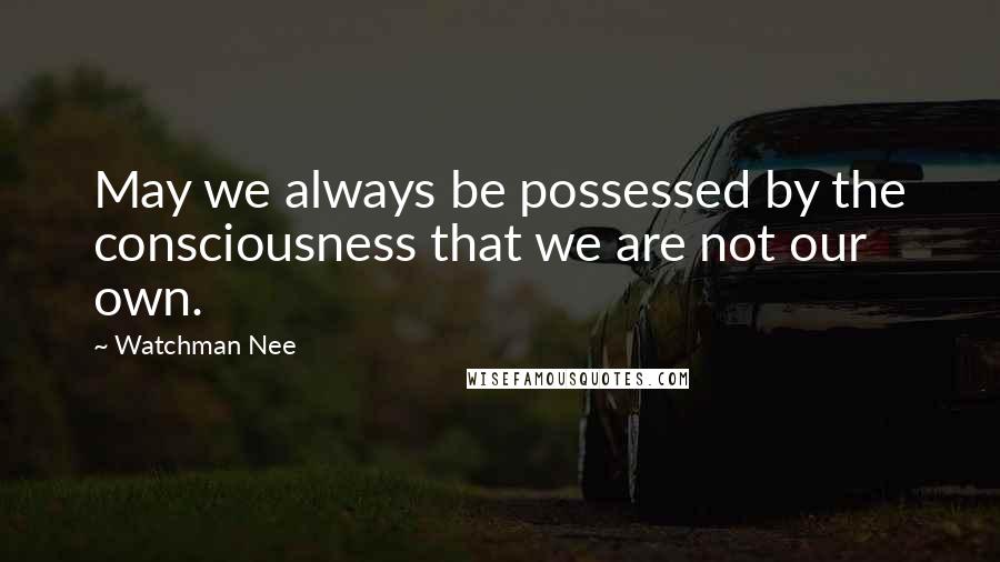 Watchman Nee Quotes: May we always be possessed by the consciousness that we are not our own.
