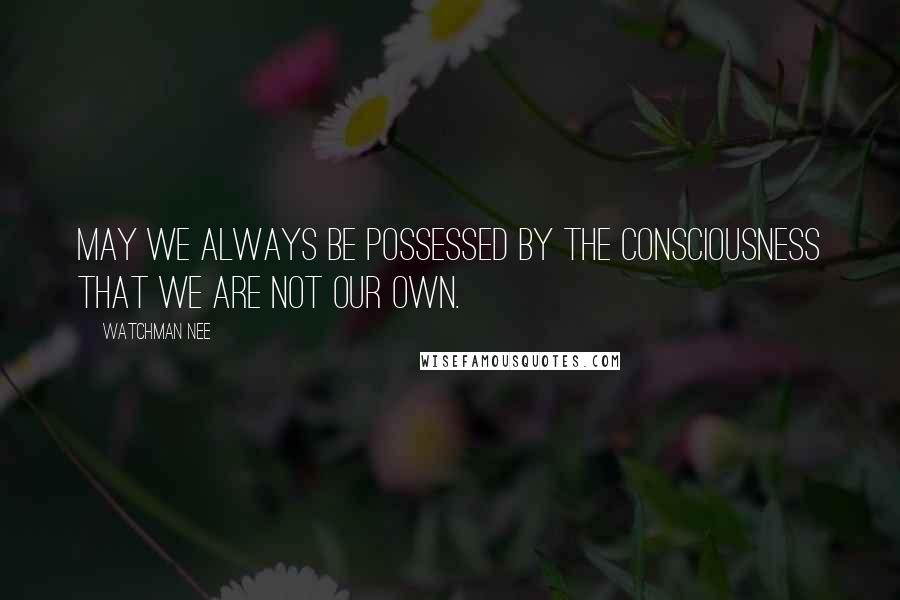 Watchman Nee Quotes: May we always be possessed by the consciousness that we are not our own.