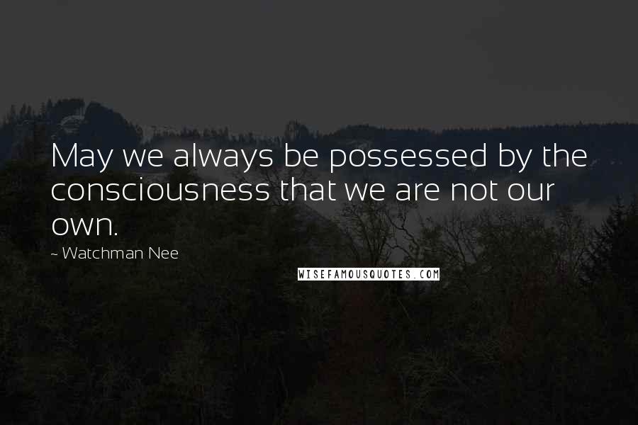 Watchman Nee Quotes: May we always be possessed by the consciousness that we are not our own.