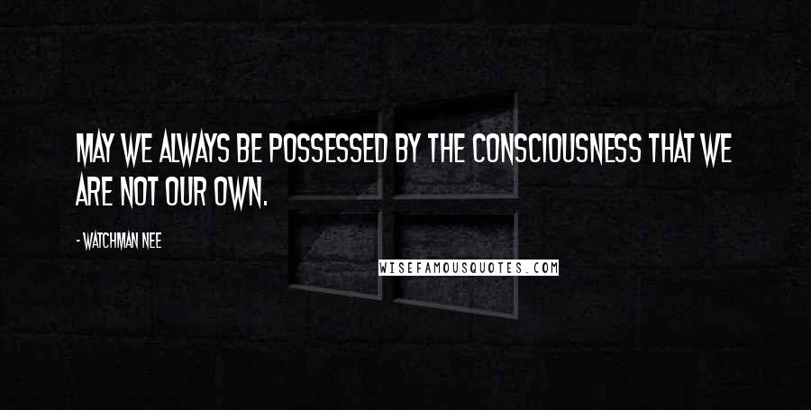 Watchman Nee Quotes: May we always be possessed by the consciousness that we are not our own.