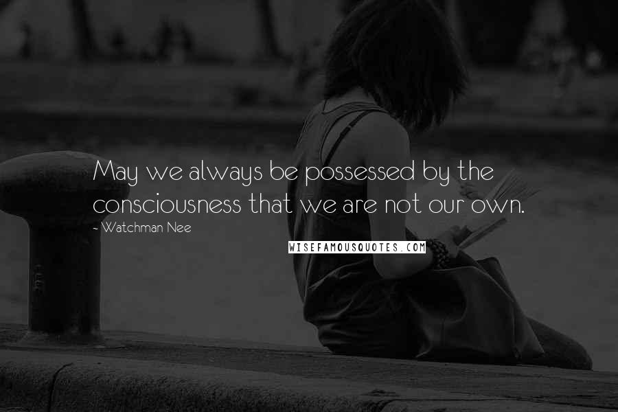 Watchman Nee Quotes: May we always be possessed by the consciousness that we are not our own.