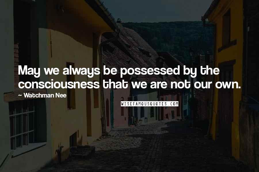 Watchman Nee Quotes: May we always be possessed by the consciousness that we are not our own.