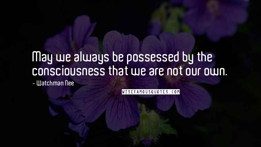 Watchman Nee Quotes: May we always be possessed by the consciousness that we are not our own.