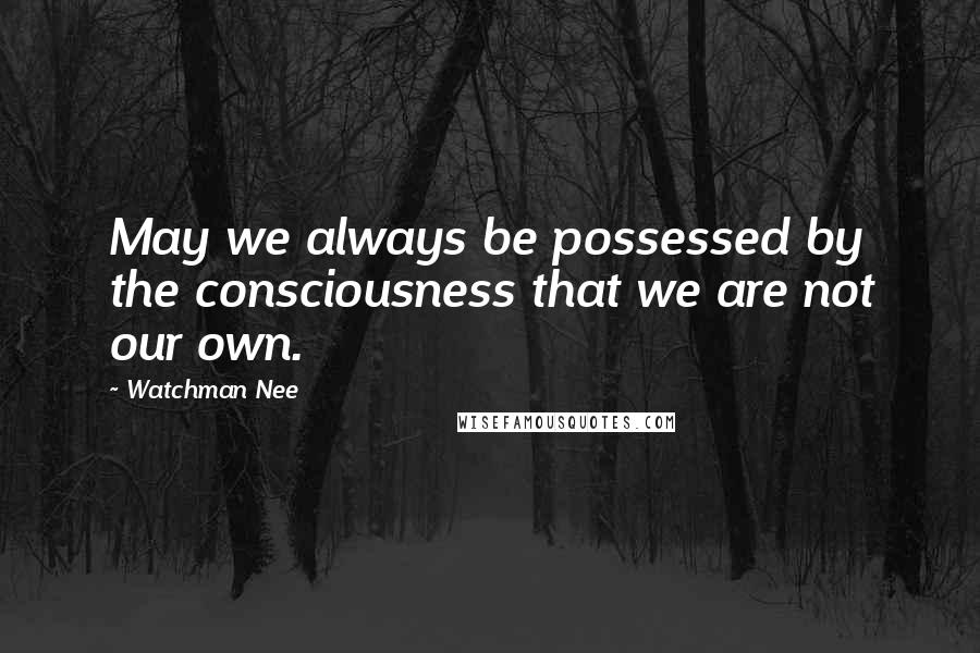 Watchman Nee Quotes: May we always be possessed by the consciousness that we are not our own.
