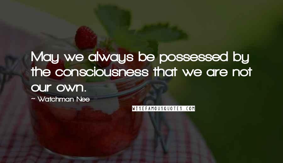 Watchman Nee Quotes: May we always be possessed by the consciousness that we are not our own.