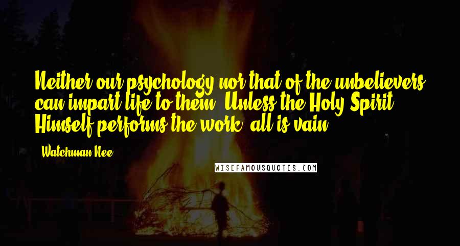 Watchman Nee Quotes: Neither our psychology nor that of the unbelievers can impart life to them. Unless the Holy Spirit Himself performs the work, all is vain.