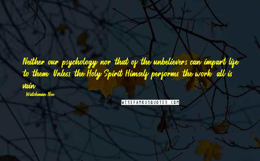 Watchman Nee Quotes: Neither our psychology nor that of the unbelievers can impart life to them. Unless the Holy Spirit Himself performs the work, all is vain.