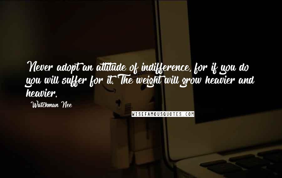 Watchman Nee Quotes: Never adopt an attitude of indifference, for if you do you will suffer for it. The weight will grow heavier and heavier.