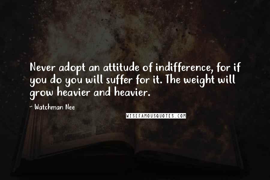 Watchman Nee Quotes: Never adopt an attitude of indifference, for if you do you will suffer for it. The weight will grow heavier and heavier.