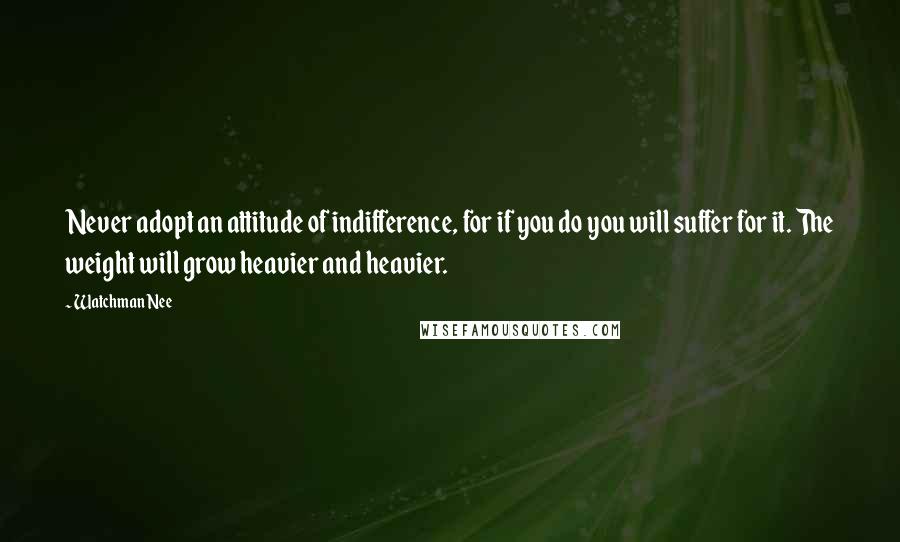 Watchman Nee Quotes: Never adopt an attitude of indifference, for if you do you will suffer for it. The weight will grow heavier and heavier.