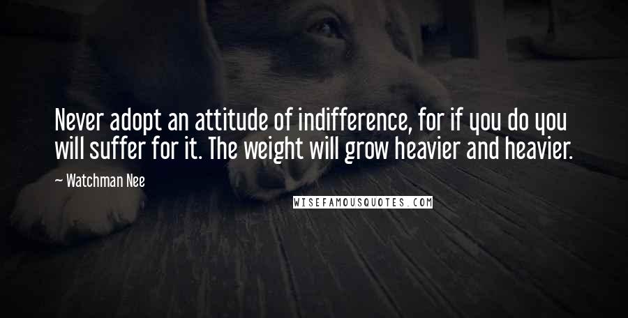 Watchman Nee Quotes: Never adopt an attitude of indifference, for if you do you will suffer for it. The weight will grow heavier and heavier.