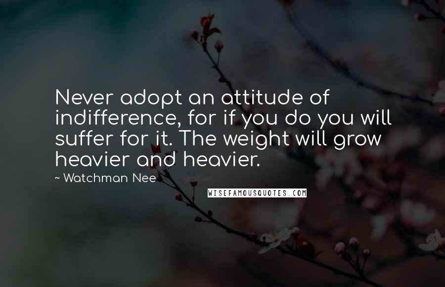 Watchman Nee Quotes: Never adopt an attitude of indifference, for if you do you will suffer for it. The weight will grow heavier and heavier.