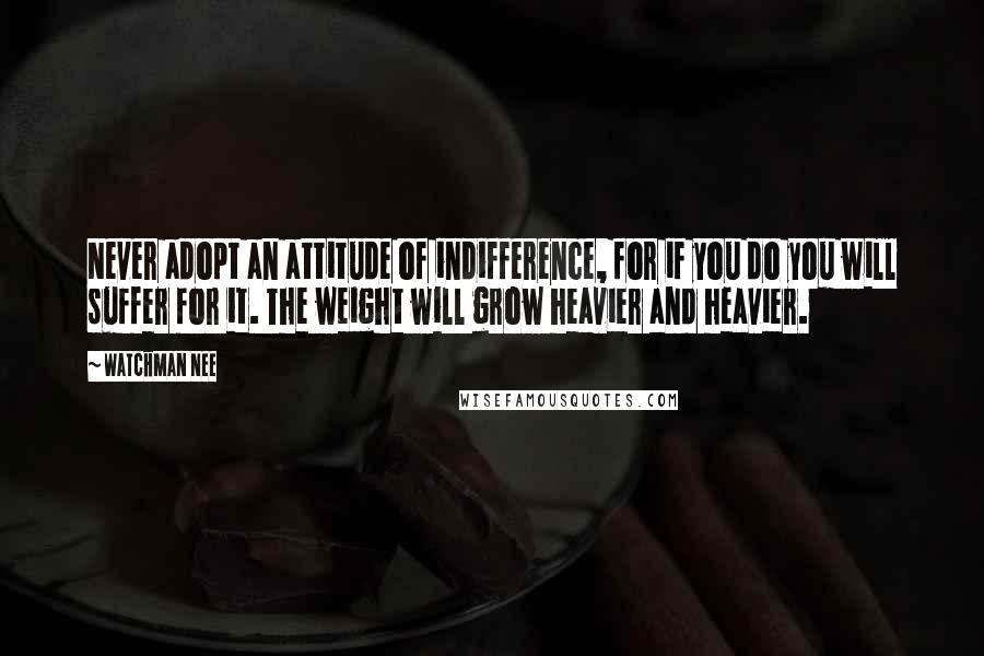 Watchman Nee Quotes: Never adopt an attitude of indifference, for if you do you will suffer for it. The weight will grow heavier and heavier.