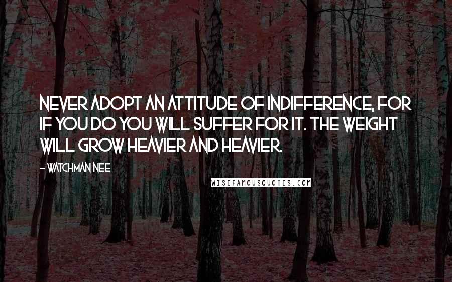 Watchman Nee Quotes: Never adopt an attitude of indifference, for if you do you will suffer for it. The weight will grow heavier and heavier.
