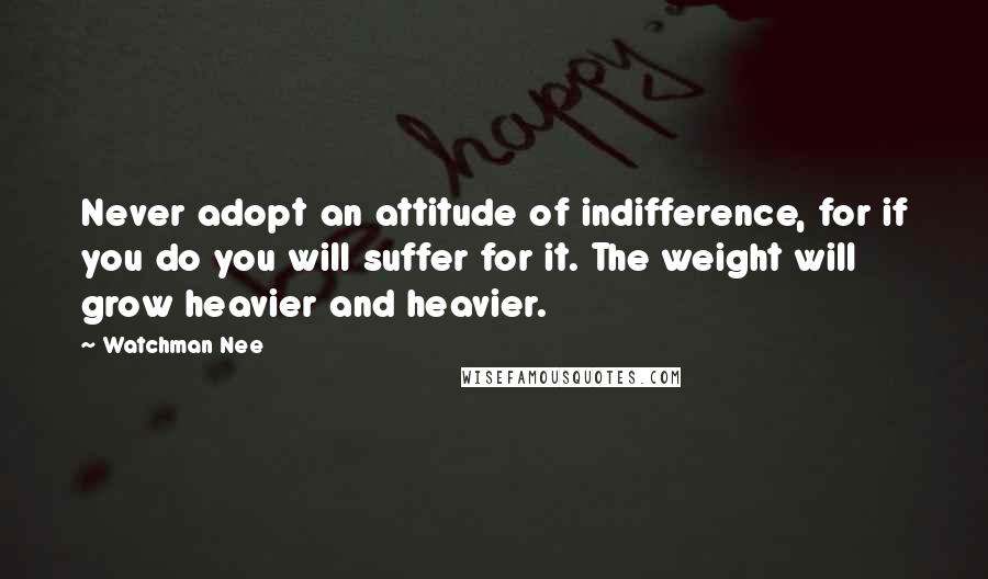 Watchman Nee Quotes: Never adopt an attitude of indifference, for if you do you will suffer for it. The weight will grow heavier and heavier.