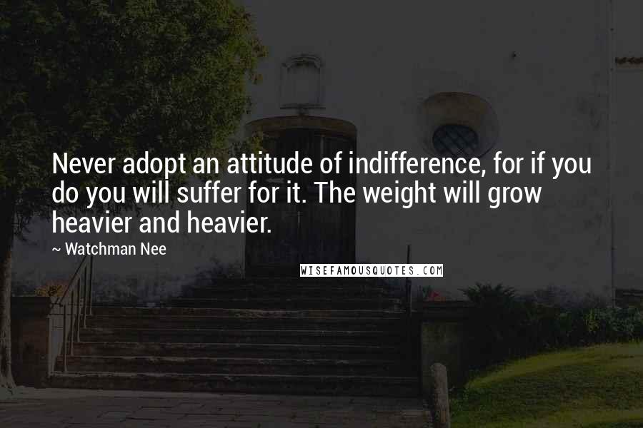 Watchman Nee Quotes: Never adopt an attitude of indifference, for if you do you will suffer for it. The weight will grow heavier and heavier.