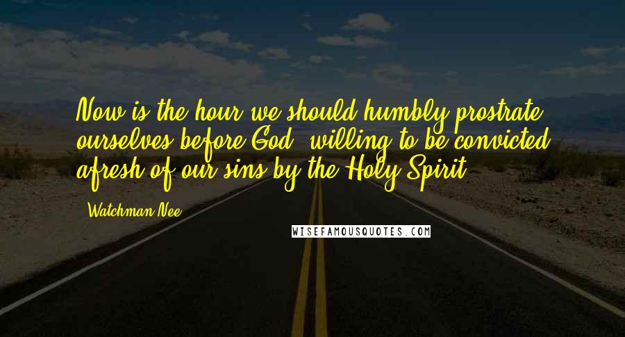 Watchman Nee Quotes: Now is the hour we should humbly prostrate ourselves before God, willing to be convicted afresh of our sins by the Holy Spirit.