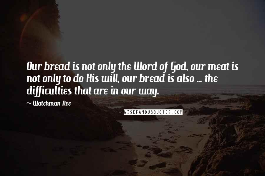 Watchman Nee Quotes: Our bread is not only the Word of God, our meat is not only to do His will, our bread is also ... the difficulties that are in our way.