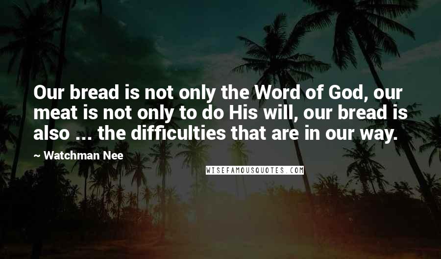 Watchman Nee Quotes: Our bread is not only the Word of God, our meat is not only to do His will, our bread is also ... the difficulties that are in our way.