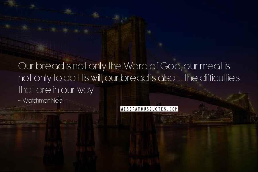 Watchman Nee Quotes: Our bread is not only the Word of God, our meat is not only to do His will, our bread is also ... the difficulties that are in our way.