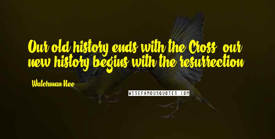 Watchman Nee Quotes: Our old history ends with the Cross; our new history begins with the resurrection.