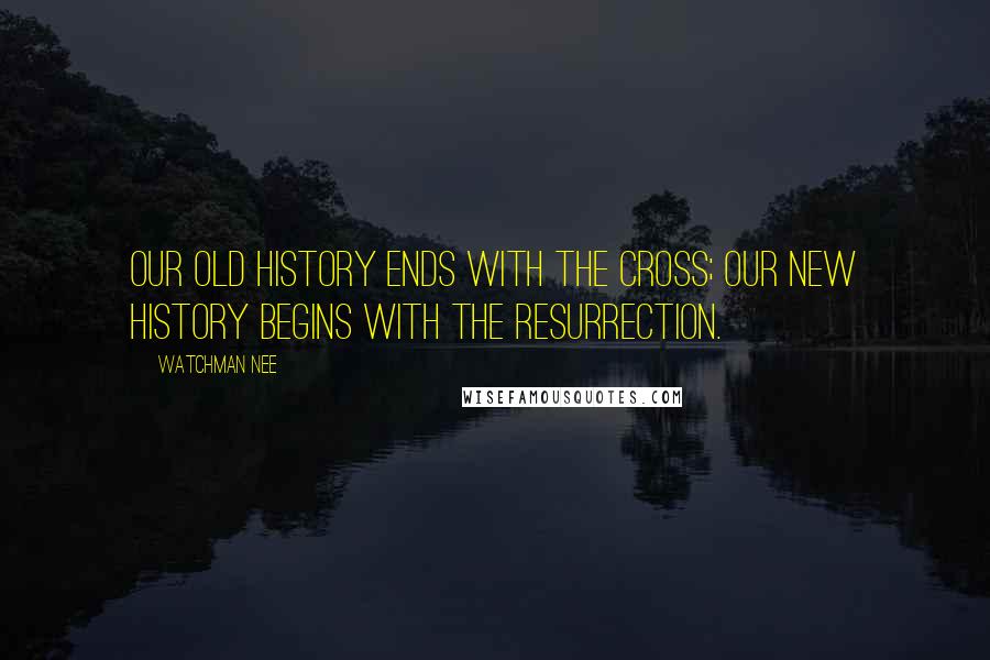 Watchman Nee Quotes: Our old history ends with the Cross; our new history begins with the resurrection.