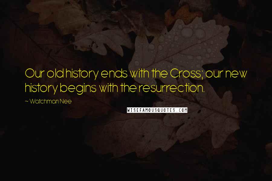 Watchman Nee Quotes: Our old history ends with the Cross; our new history begins with the resurrection.