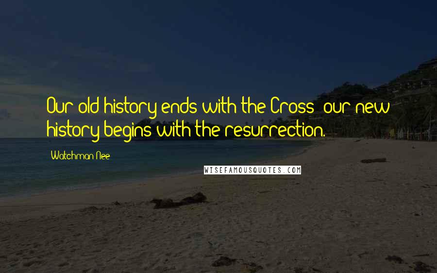 Watchman Nee Quotes: Our old history ends with the Cross; our new history begins with the resurrection.