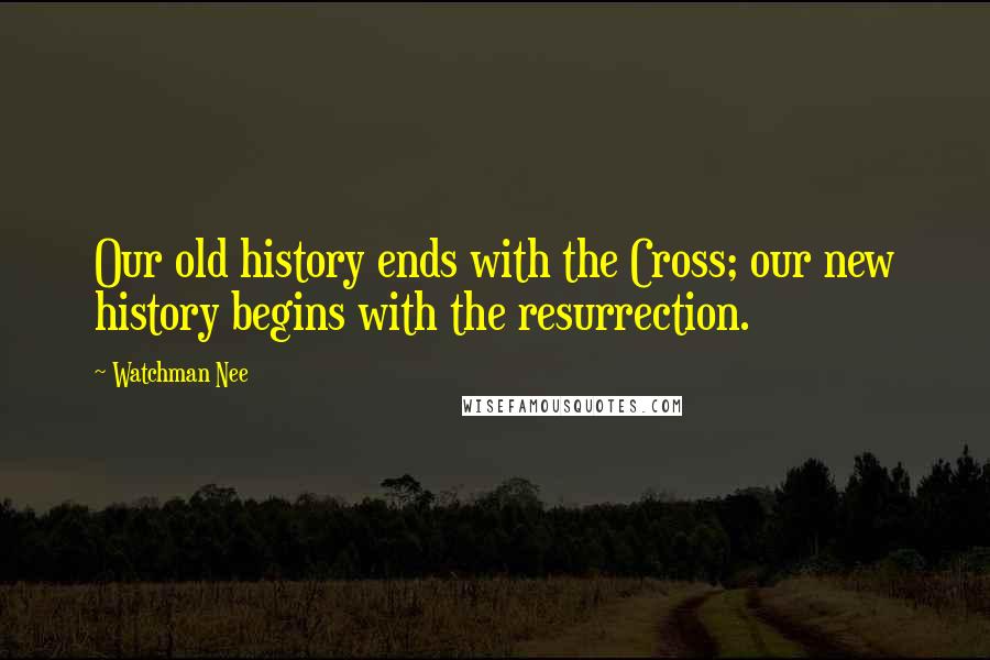 Watchman Nee Quotes: Our old history ends with the Cross; our new history begins with the resurrection.