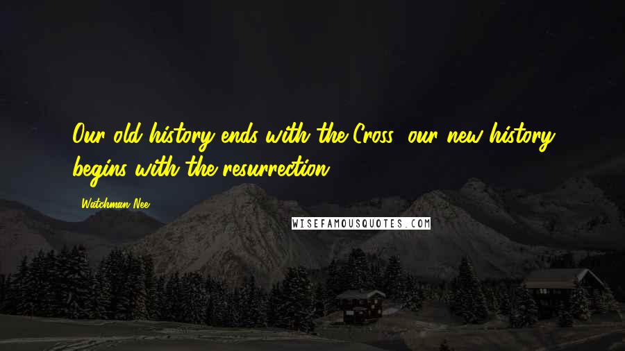 Watchman Nee Quotes: Our old history ends with the Cross; our new history begins with the resurrection.