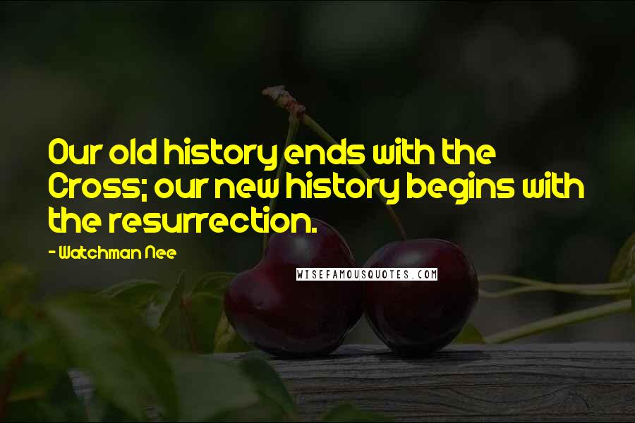 Watchman Nee Quotes: Our old history ends with the Cross; our new history begins with the resurrection.