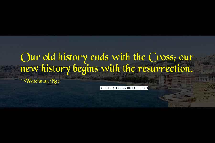 Watchman Nee Quotes: Our old history ends with the Cross; our new history begins with the resurrection.