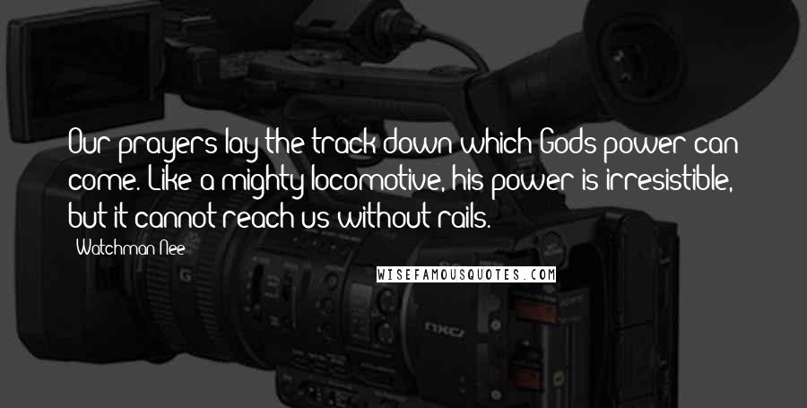 Watchman Nee Quotes: Our prayers lay the track down which Gods power can come. Like a mighty locomotive, his power is irresistible, but it cannot reach us without rails.