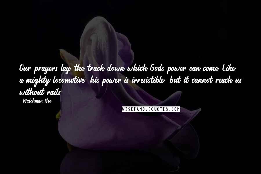 Watchman Nee Quotes: Our prayers lay the track down which Gods power can come. Like a mighty locomotive, his power is irresistible, but it cannot reach us without rails.