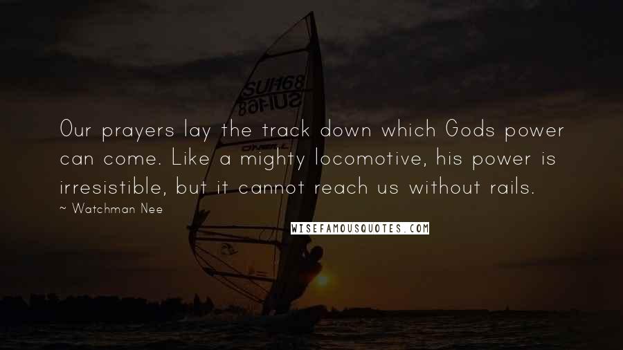 Watchman Nee Quotes: Our prayers lay the track down which Gods power can come. Like a mighty locomotive, his power is irresistible, but it cannot reach us without rails.