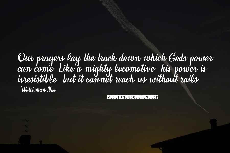 Watchman Nee Quotes: Our prayers lay the track down which Gods power can come. Like a mighty locomotive, his power is irresistible, but it cannot reach us without rails.