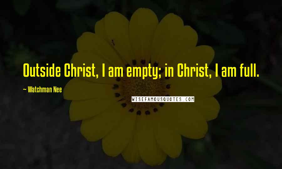 Watchman Nee Quotes: Outside Christ, I am empty; in Christ, I am full.