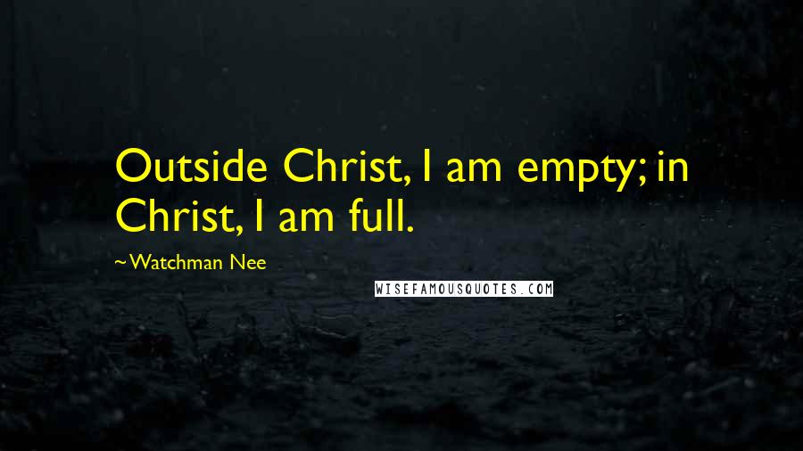 Watchman Nee Quotes: Outside Christ, I am empty; in Christ, I am full.
